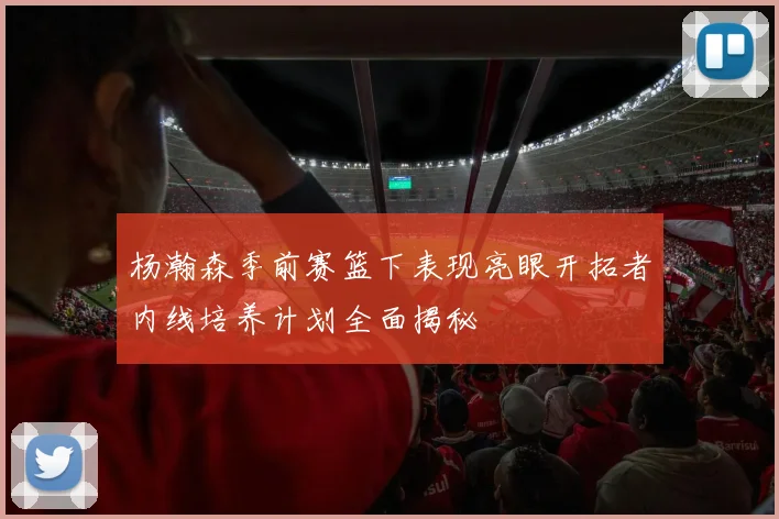 杨瀚森季前赛篮下表现亮眼开拓者内线培养计划全面揭秘