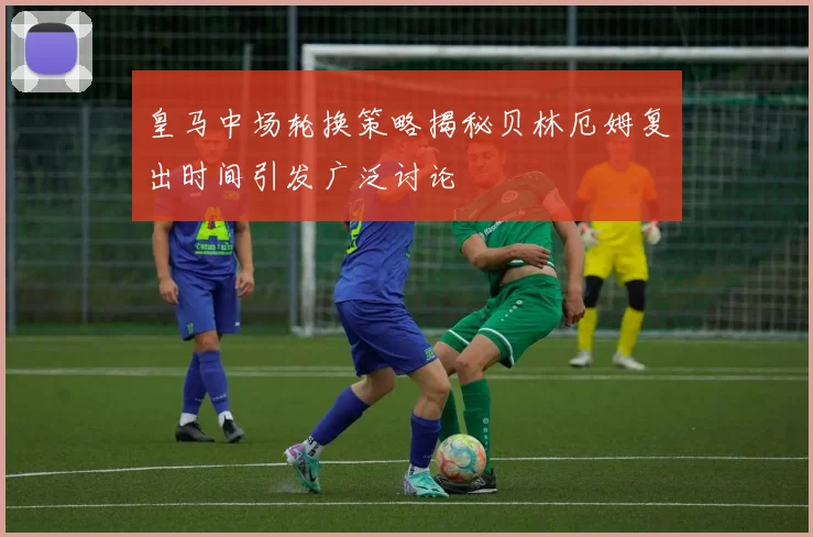 皇马中场轮换策略揭秘贝林厄姆复出时间引发广泛讨论