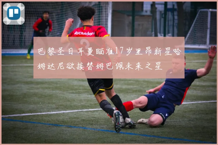 巴黎圣日耳曼瞄准17岁里昂新星哈姆达尼欲接替姆巴佩未来之星
