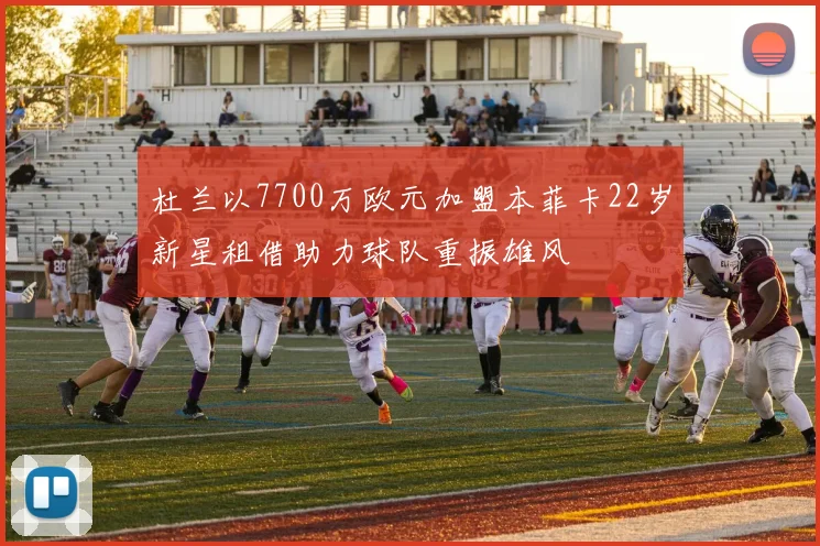 杜兰以7700万欧元加盟本菲卡22岁新星租借助力球队重振雄风