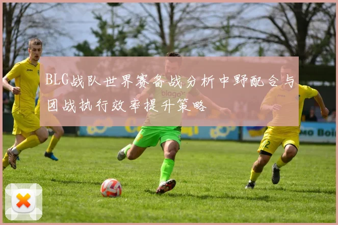 BLG战队世界赛备战分析中野配合与团战执行效率提升策略