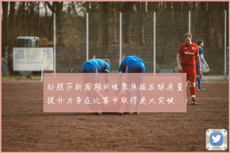 孙颖莎新周期训练聚焦接发球质量提升力争在比赛中取得更大突破