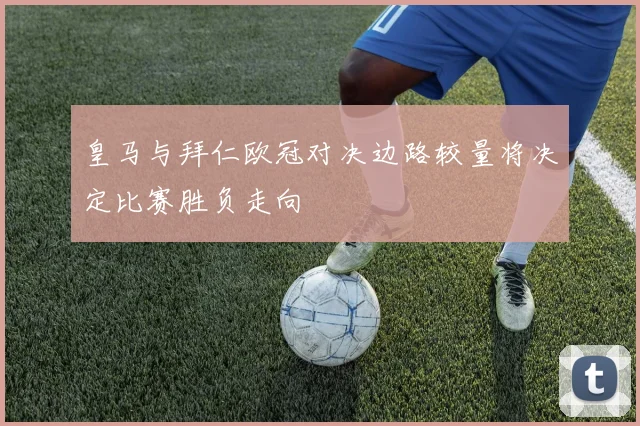 皇马与拜仁欧冠对决边路较量将决定比赛胜负走向