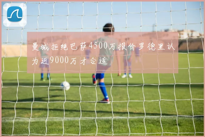 曼城拒绝巴萨4500万报价罗德里认为近9000万才合适