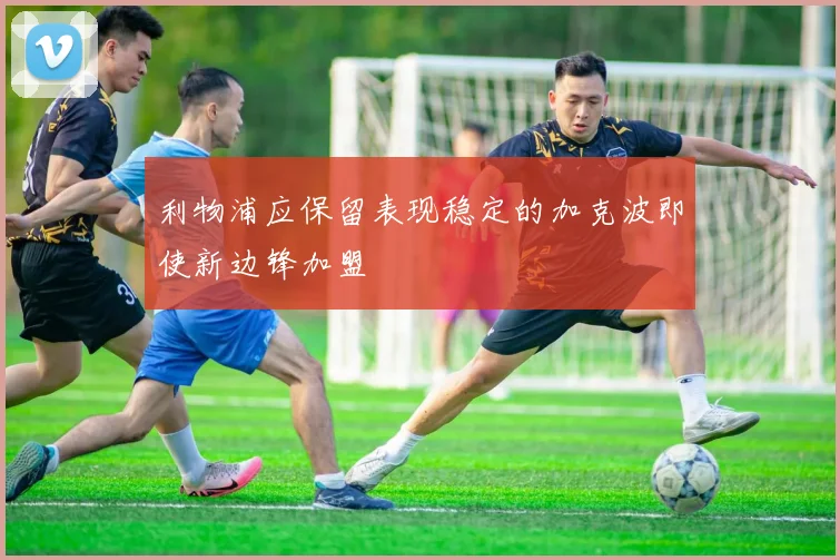 利物浦应保留表现稳定的加克波即使新边锋加盟