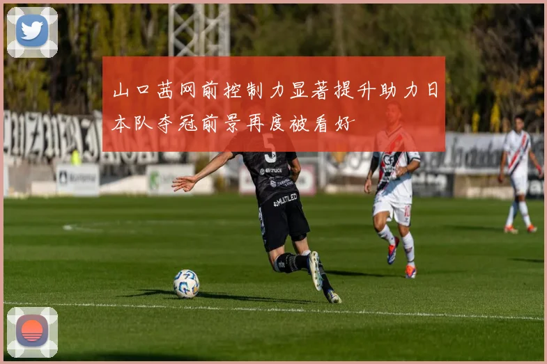 山口茜网前控制力显著提升助力日本队夺冠前景再度被看好